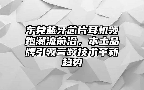 東莞藍牙芯片耳機領(lǐng)跑潮流前沿，本土品牌引領(lǐng)音頻技術(shù)革新趨勢