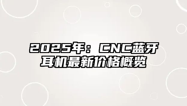 2025年：CNC藍(lán)牙耳機(jī)最新價格概覽