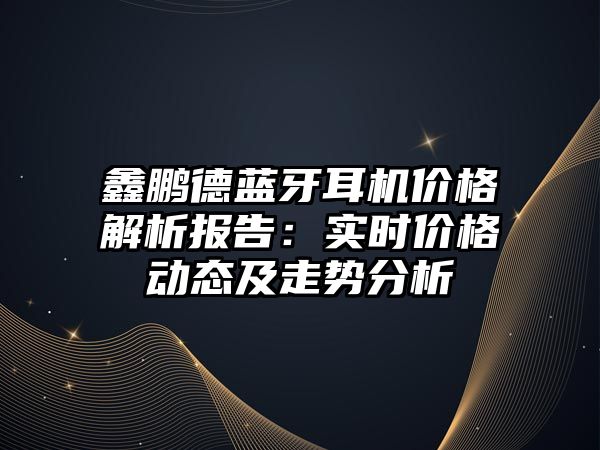 鑫鵬德藍牙耳機價格解析報告：實時價格動態及走勢分析