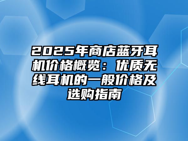 2025年商店藍(lán)牙耳機價格概覽：優(yōu)質(zhì)無線耳機的一般價格及選購指南