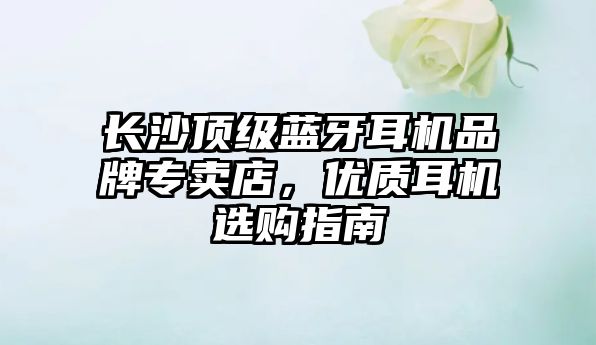 長沙頂級藍牙耳機品牌專賣店，優質耳機選購指南