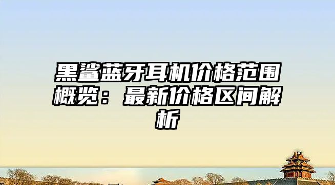 黑鯊藍牙耳機價格范圍概覽：最新價格區間解析