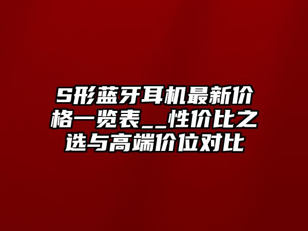 S形藍(lán)牙耳機(jī)最新價(jià)格一覽表__性價(jià)比之選與高端價(jià)位對(duì)比