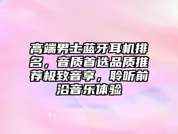 高端男士藍牙耳機排名，音質首選品質推薦極致音享，聆聽前沿音樂體驗