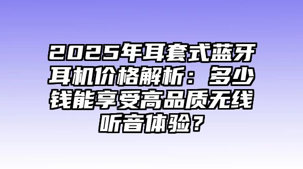 2025年耳套式藍牙耳機價格解析：多少錢能享受高品質無線聽音體驗？