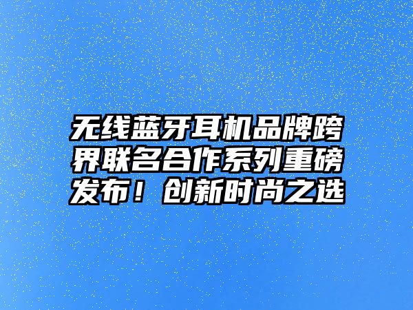無線藍牙耳機品牌跨界聯名合作系列重磅發布！創新時尚之選