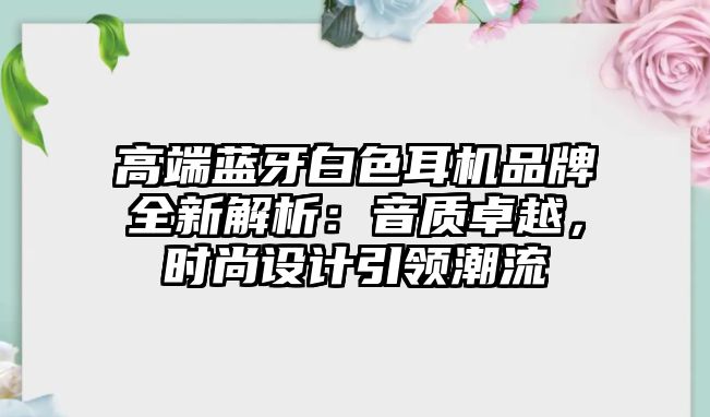 高端藍牙白色耳機品牌全新解析：音質(zhì)卓越，時尚設(shè)計引領(lǐng)潮流
