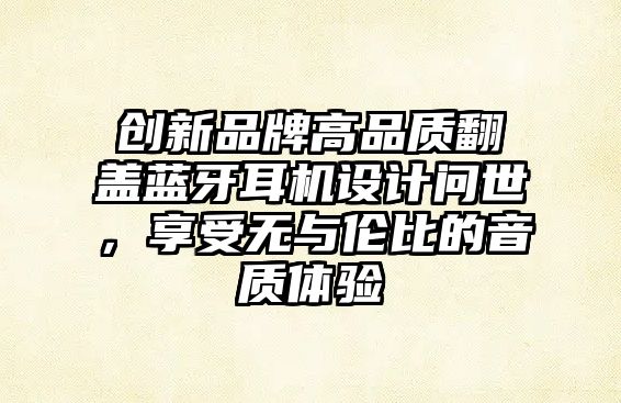 創新品牌高品質翻蓋藍牙耳機設計問世，享受無與倫比的音質體驗