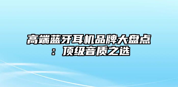 高端藍牙耳機品牌大盤點：頂級音質之選