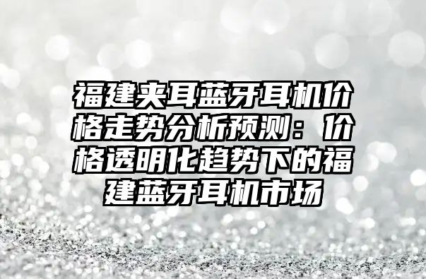 福建夾耳藍牙耳機價格走勢分析預(yù)測：價格透明化趨勢下的福建藍牙耳機市場