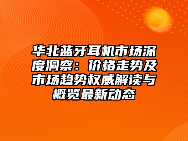 華北藍牙耳機市場深度洞察：價格走勢及市場趨勢權威解讀與概覽最新動態