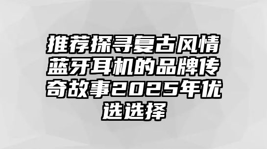 推薦探尋復古風情藍牙耳機的品牌傳奇故事2025年優選選擇