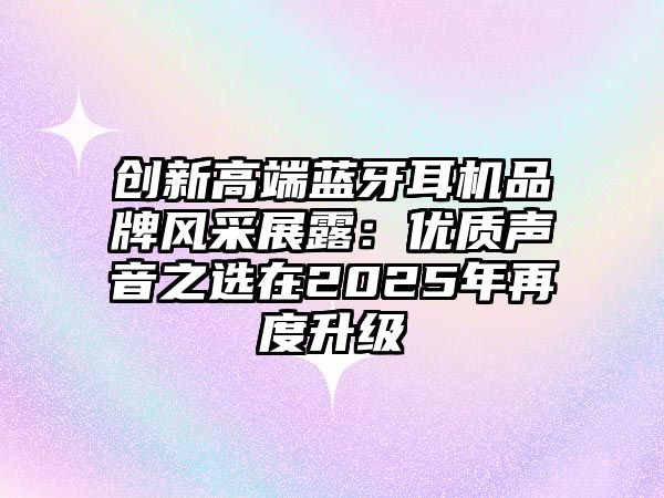 創新高端藍牙耳機品牌風采展露：優質聲音之選在2025年再度升級