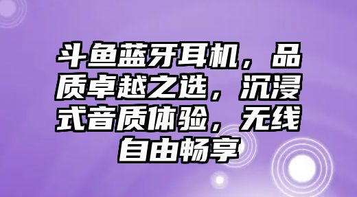 斗魚藍牙耳機，品質卓越之選，沉浸式音質體驗，無線自由暢享