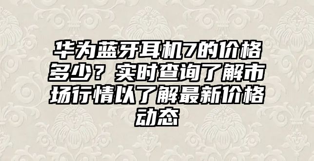 華為藍(lán)牙耳機(jī)7的價(jià)格多少？實(shí)時(shí)查詢了解市場(chǎng)行情以了解最新價(jià)格動(dòng)態(tài)