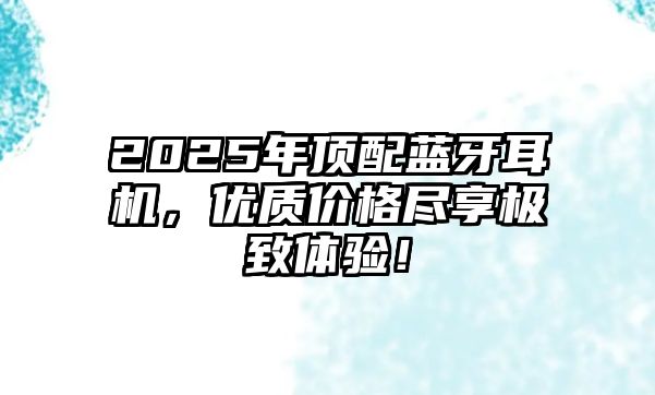 2025年頂配藍牙耳機，優質價格盡享極致體驗！