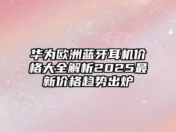 華為歐洲藍牙耳機價格大全解析2025最新價格趨勢出爐