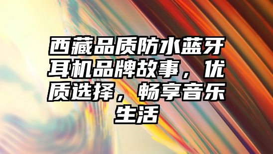 西藏品質(zhì)防水藍(lán)牙耳機(jī)品牌故事，優(yōu)質(zhì)選擇，暢享音樂生活