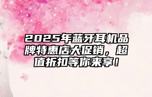 2025年藍牙耳機品牌特惠店大促銷，超值折扣等你來享！
