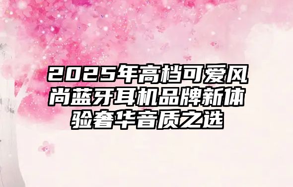 2025年高檔可愛風尚藍牙耳機品牌新體驗奢華音質之選