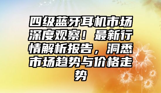 四級藍牙耳機市場深度觀察！最新行情解析報告，洞悉市場趨勢與價格走勢