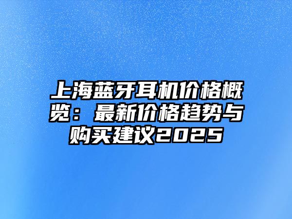上海藍(lán)牙耳機(jī)價(jià)格概覽：最新價(jià)格趨勢(shì)與購(gòu)買(mǎi)建議2025
