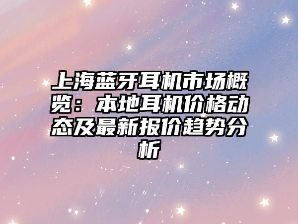上海藍牙耳機市場概覽：本地耳機價格動態及最新報價趨勢分析