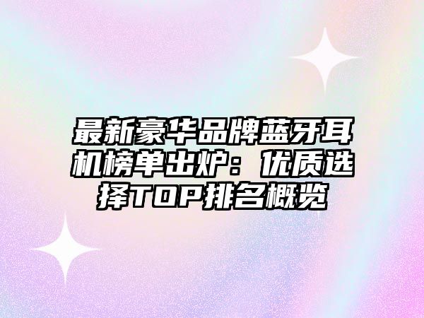 最新豪華品牌藍牙耳機榜單出爐：優(yōu)質(zhì)選擇TOP排名概覽