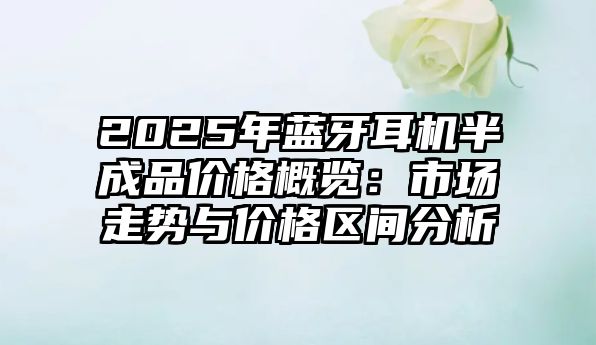 2025年藍牙耳機半成品價格概覽：市場走勢與價格區間分析