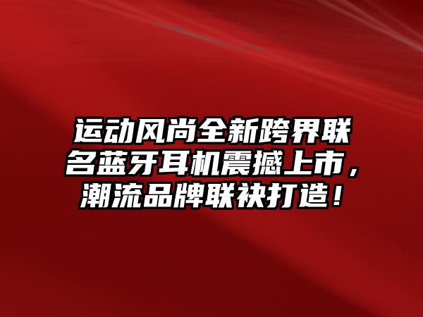 運動風尚全新跨界聯名藍牙耳機震撼上市，潮流品牌聯袂打造！