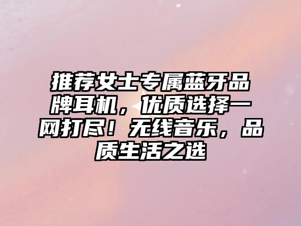 推薦女士專屬藍(lán)牙品牌耳機(jī)，優(yōu)質(zhì)選擇一網(wǎng)打盡！無線音樂，品質(zhì)生活之選