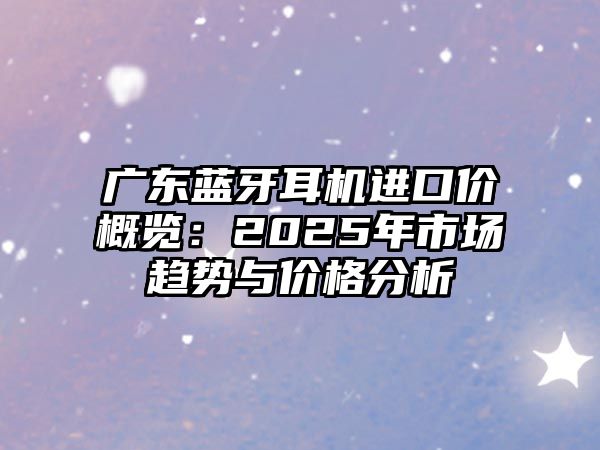 廣東藍牙耳機進口價概覽：2025年市場趨勢與價格分析