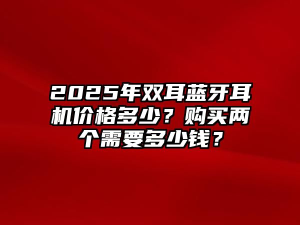 2025年雙耳藍牙耳機價格多少？購買兩個需要多少錢？
