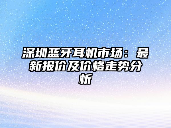 深圳藍牙耳機市場：最新報價及價格走勢分析