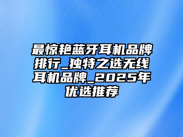 最驚艷藍牙耳機品牌排行_獨特之選無線耳機品牌_2025年優選推薦