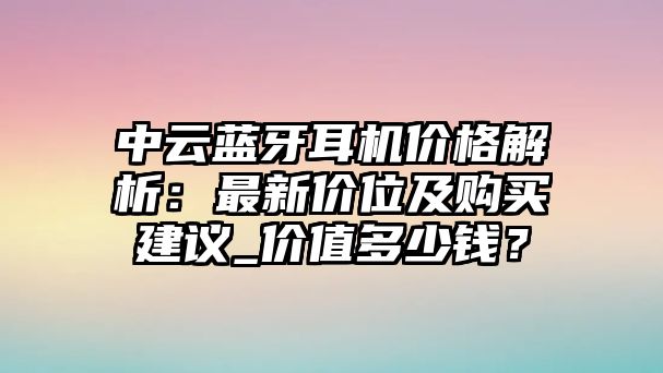 中云藍牙耳機價格解析：最新價位及購買建議_價值多少錢？